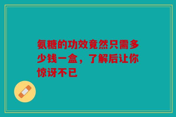 氨糖的功效竟然只需多少钱一盒，了解后让你惊讶不已