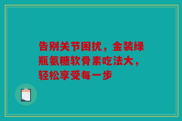 告别关节困扰，金装绿瓶氨糖软骨素吃法大，轻松享受每一步