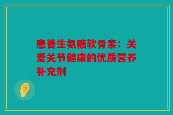 惠普生氨糖软骨素：关爱关节健康的优质营养补充剂