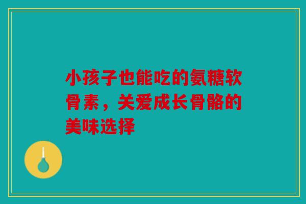 小孩子也能吃的氨糖软骨素，关爱成长骨骼的美味选择