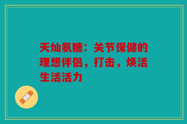 天灿氨糖：关节保健的理想伴侣，打击，焕活生活活力