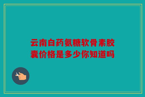 云南白药氨糖软骨素胶囊价格是多少你知道吗