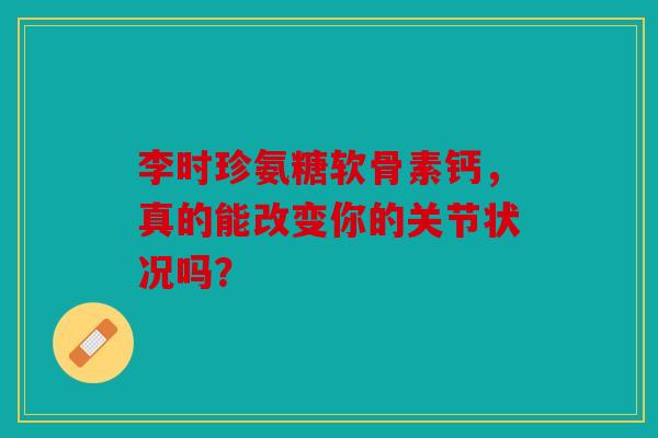 李时珍氨糖软骨素钙，真的能改变你的关节状况吗？