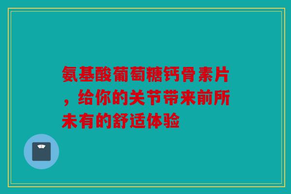 氨基酸葡萄糖钙骨素片，给你的关节带来前所未有的舒适体验