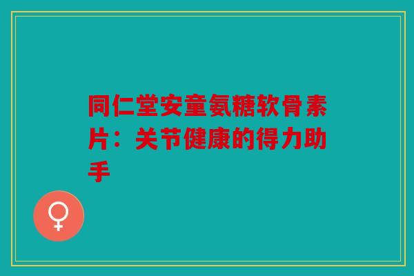 同仁堂安童氨糖软骨素片：关节健康的得力助手