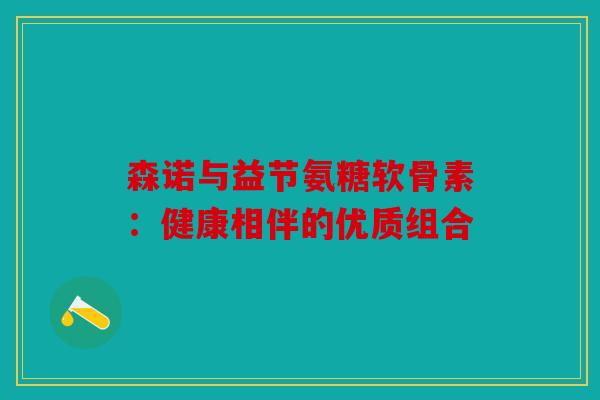 森诺与益节氨糖软骨素：健康相伴的优质组合