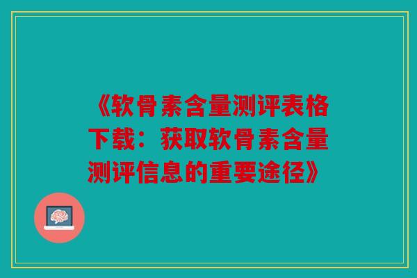 《软骨素含量测评表格下载：获取软骨素含量测评信息的重要途径》