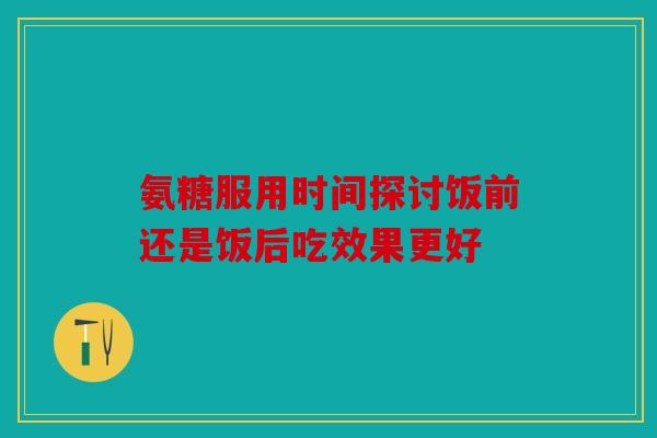 氨糖服用时间探讨饭前还是饭后吃效果更好