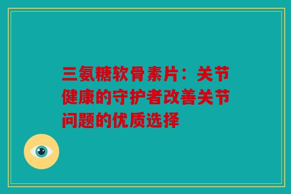 三氨糖软骨素片：关节健康的守护者改善关节问题的优质选择