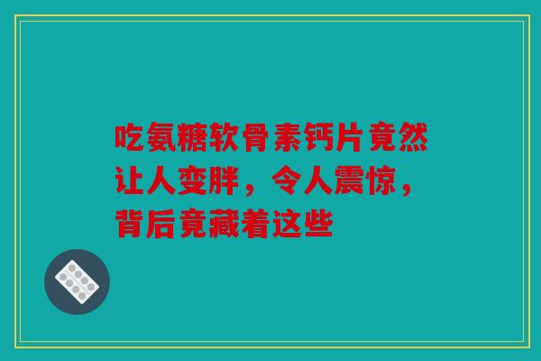 吃氨糖软骨素钙片竟然让人变胖，令人震惊，背后竟藏着这些