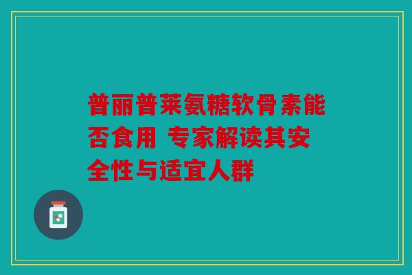 普丽普莱氨糖软骨素能否食用 专家解读其安全性与适宜人群