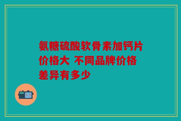 氨糖硫酸软骨素加钙片价格大 不同品牌价格差异有多少