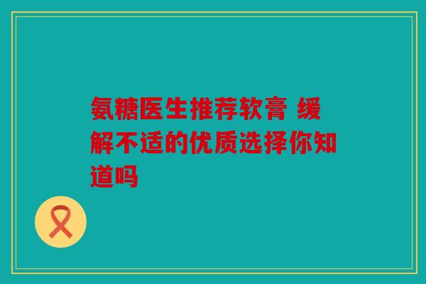 氨糖医生推荐软膏 缓解不适的优质选择你知道吗