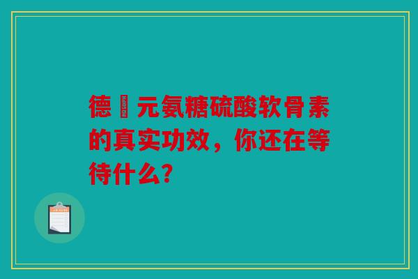 德蓇元氨糖硫酸软骨素的真实功效，你还在等待什么？