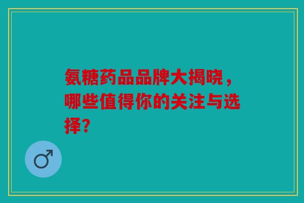 氨糖药品品牌大揭晓，哪些值得你的关注与选择？