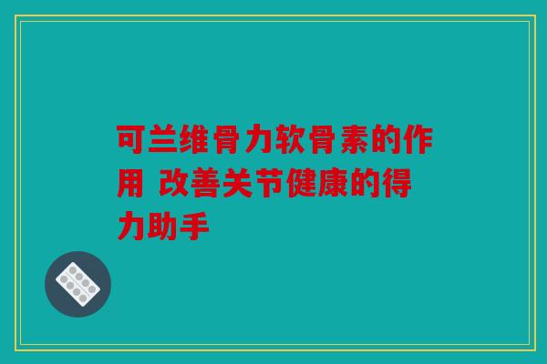 可兰维骨力软骨素的作用 改善关节健康的得力助手