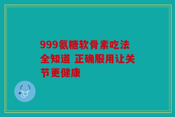 999氨糖软骨素吃法全知道 正确服用让关节更健康