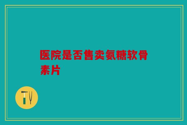 医院是否售卖氨糖软骨素片