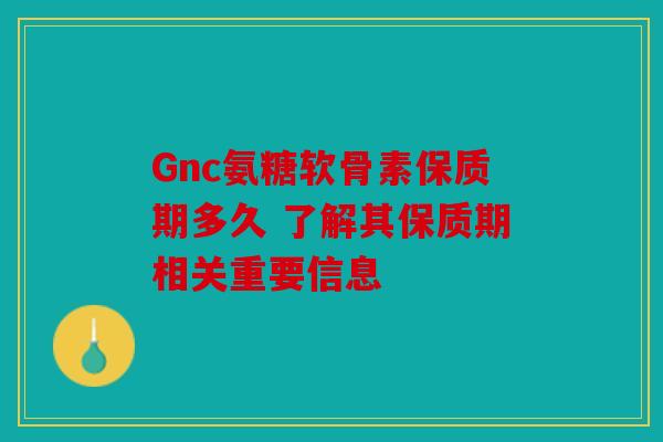 Gnc氨糖软骨素保质期多久 了解其保质期相关重要信息