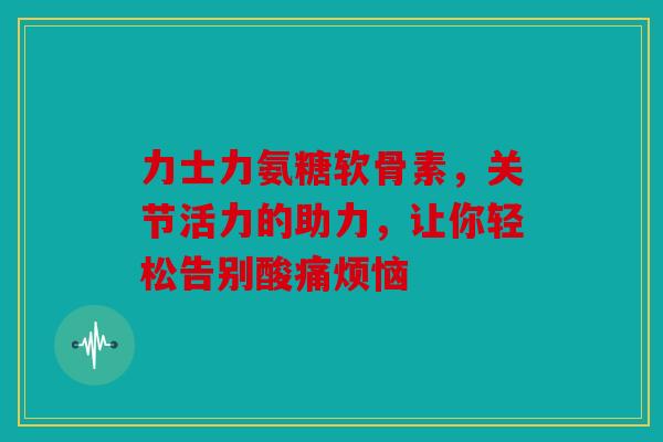 力士力氨糖软骨素，关节活力的助力，让你轻松告别酸痛烦恼