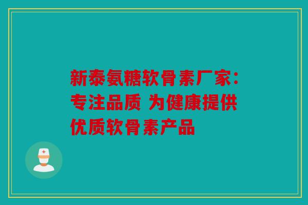 新泰氨糖软骨素厂家：专注品质 为健康提供优质软骨素产品