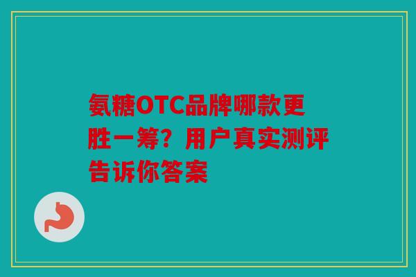 氨糖OTC品牌哪款更胜一筹？用户真实测评告诉你答案