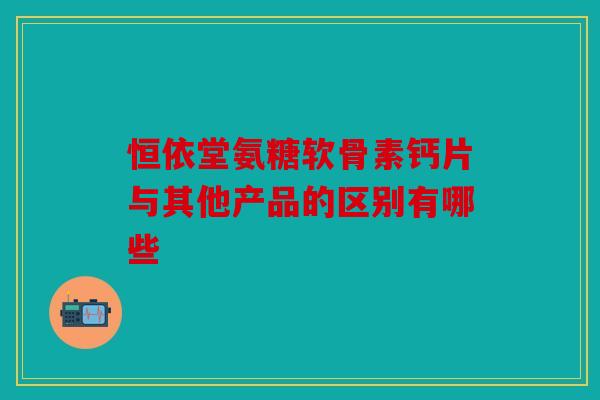 恒依堂氨糖软骨素钙片与其他产品的区别有哪些