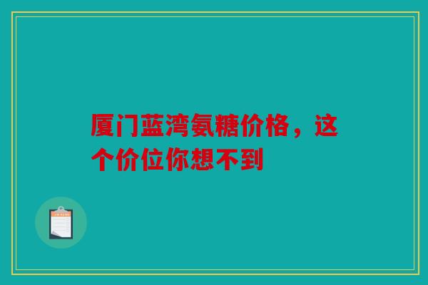 厦门蓝湾氨糖价格，这个价位你想不到