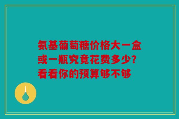 氨基葡萄糖价格大一盒或一瓶究竟花费多少？看看你的预算够不够