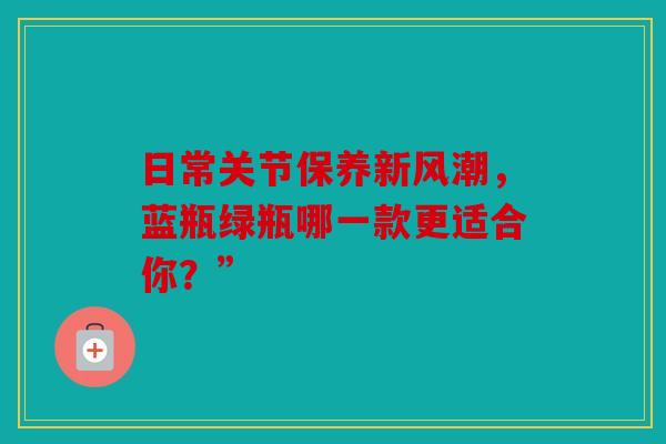 日常关节保养新风潮，蓝瓶绿瓶哪一款更适合你？”