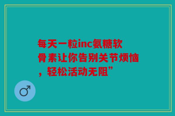 每天一粒inc氨糖软骨素让你告别关节烦恼，轻松活动无阻”