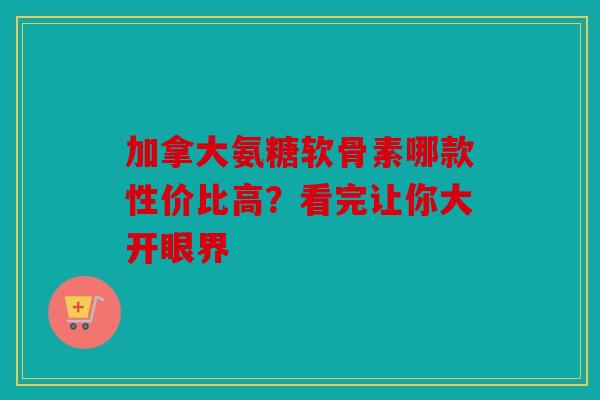 加拿大氨糖软骨素哪款性价比高？看完让你大开眼界