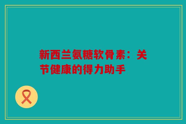 新西兰氨糖软骨素：关节健康的得力助手