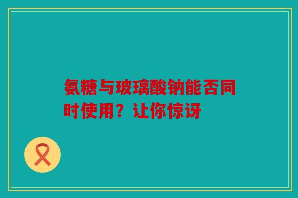 氨糖与玻璃酸钠能否同时使用？让你惊讶