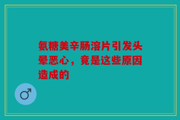 氨糖美辛肠溶片引发头晕恶心，竟是这些原因造成的