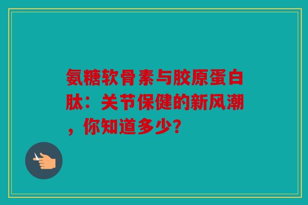 氨糖软骨素与胶原蛋白肽：关节保健的新风潮，你知道多少？