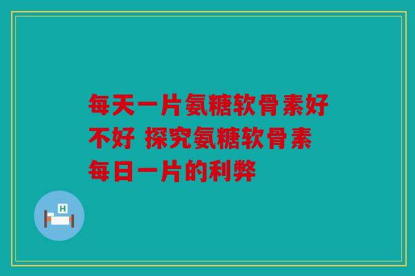 每天一片氨糖软骨素好不好 探究氨糖软骨素每日一片的利弊