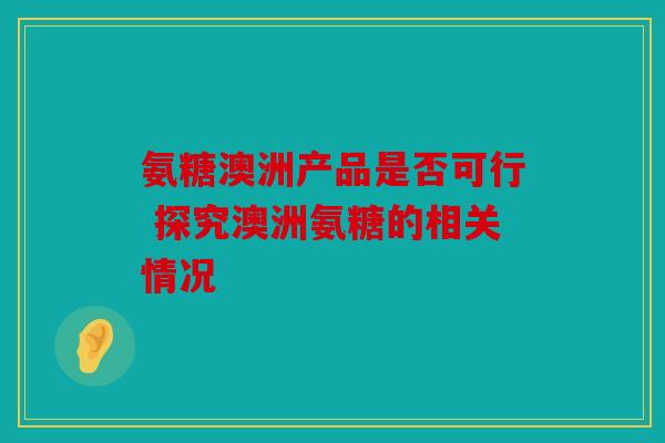 氨糖澳洲产品是否可行 探究澳洲氨糖的相关情况