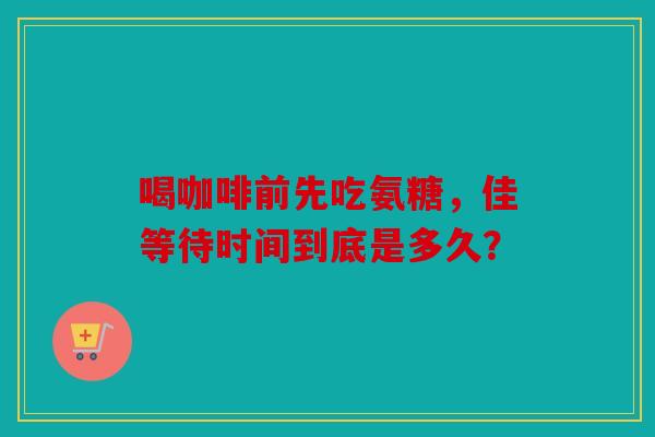 喝咖啡前先吃氨糖，佳等待时间到底是多久？