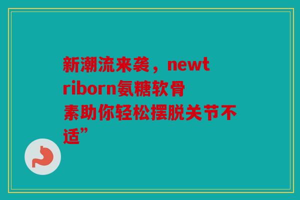 新潮流来袭，newtriborn氨糖软骨素助你轻松摆脱关节不适”