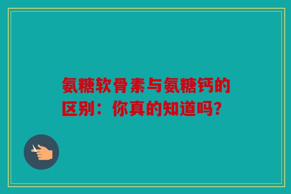 氨糖软骨素与氨糖钙的区别：你真的知道吗？