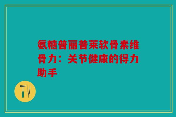 氨糖普丽普莱软骨素维骨力：关节健康的得力助手