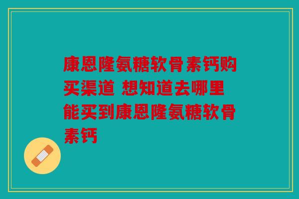 康恩隆氨糖软骨素钙购买渠道 想知道去哪里能买到康恩隆氨糖软骨素钙