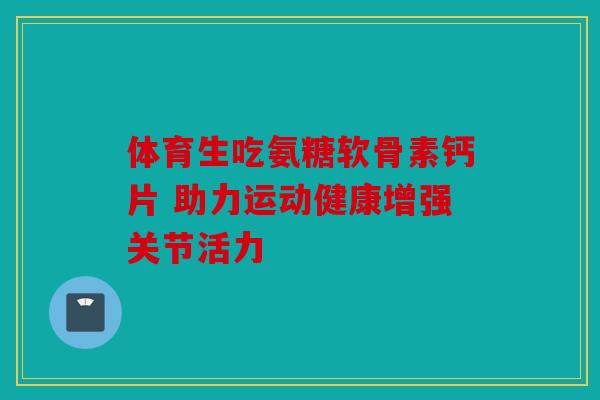 体育生吃氨糖软骨素钙片 助力运动健康增强关节活力