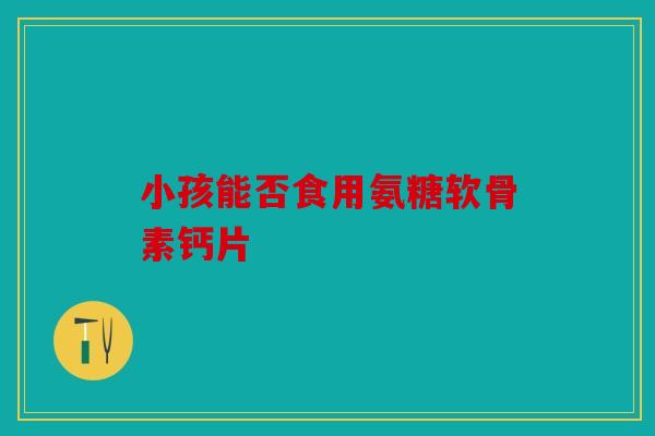 小孩能否食用氨糖软骨素钙片