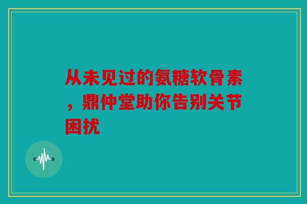 从未见过的氨糖软骨素，鼎仲堂助你告别关节困扰