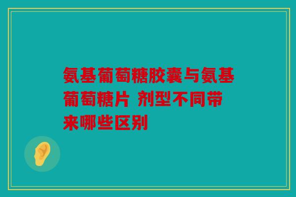 氨基葡萄糖胶囊与氨基葡萄糖片 剂型不同带来哪些区别