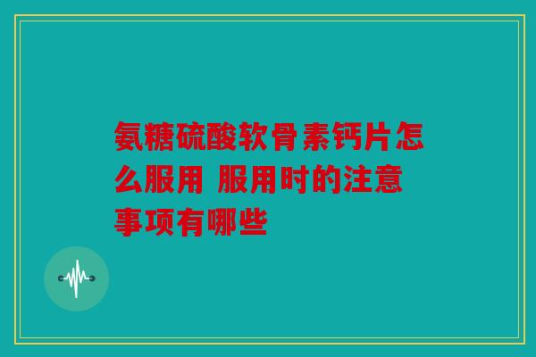 氨糖硫酸软骨素钙片怎么服用 服用时的注意事项有哪些