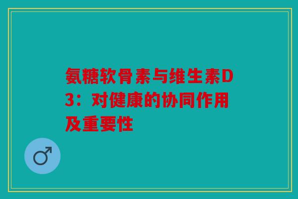 氨糖软骨素与维生素D3：对健康的协同作用及重要性