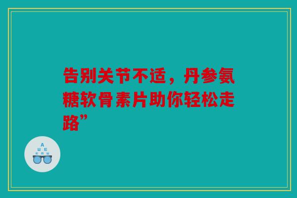 告别关节不适，丹参氨糖软骨素片助你轻松走路”